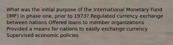 What was the initial purpose of the International Monetary Fund (IMF) in phase one, prior to 1973? Regulated currency exchange between nations Offered loans to member organizations Provided a means for nations to easily exchange currency Supervised economic policies