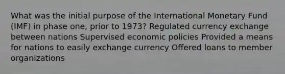 What was the initial purpose of the International Monetary Fund (IMF) in phase one, prior to 1973? Regulated currency exchange between nations Supervised economic policies Provided a means for nations to easily exchange currency Offered loans to member organizations