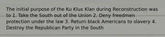 The initial purpose of the Ku Klux Klan during Reconstruction was to 1. Take the South out of the Union 2. Deny freedmen protection under the law 3. Return black Americans to slavery 4. Destroy the Republican Party in the South