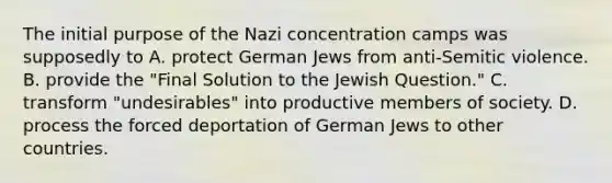 The initial purpose of the Nazi concentration camps was supposedly to A. protect German Jews from anti-Semitic violence. B. provide the "Final Solution to the Jewish Question." C. transform "undesirables" into productive members of society. D. process the forced deportation of German Jews to other countries.