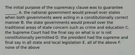 The initial purpose of the supremacy clause was to guarantee ______. A. the national government would prevail over states when both governments were acting in a constitutionally correct manner B. the state governments would prevail over the traditional areas of state concern such as crime and education C. the Supreme Court had the final say on what is or is not constitutionally permitted D. the president had the supreme and final say in all state and local legislation E. all of the above F. none of the above