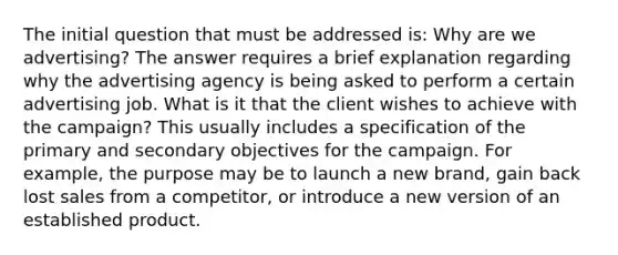 The initial question that must be addressed is: Why are we advertising? The answer requires a brief explanation regarding why the advertising agency is being asked to perform a certain advertising job. What is it that the client wishes to achieve with the campaign? This usually includes a specification of the primary and secondary objectives for the campaign. For example, the purpose may be to launch a new brand, gain back lost sales from a competitor, or introduce a new version of an established product.