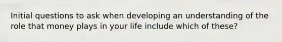 Initial questions to ask when developing an understanding of the role that money plays in your life include which of these?