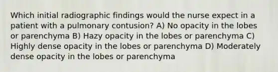 Which initial radiographic findings would the nurse expect in a patient with a pulmonary contusion? A) No opacity in the lobes or parenchyma B) Hazy opacity in the lobes or parenchyma C) Highly dense opacity in the lobes or parenchyma D) Moderately dense opacity in the lobes or parenchyma