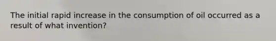 The initial rapid increase in the consumption of oil occurred as a result of what invention?