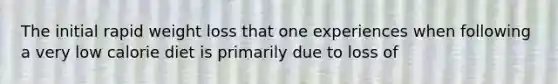 The initial rapid weight loss that one experiences when following a very low calorie diet is primarily due to loss of
