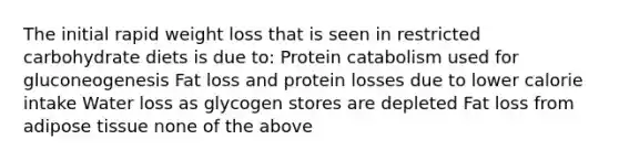 The initial rapid weight loss that is seen in restricted carbohydrate diets is due to: Protein catabolism used for gluconeogenesis Fat loss and protein losses due to lower calorie intake Water loss as glycogen stores are depleted Fat loss from adipose tissue none of the above