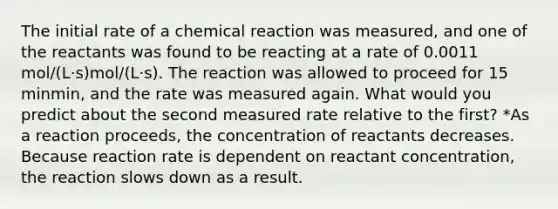 The initial rate of a chemical reaction was measured, and one of the reactants was found to be reacting at a rate of 0.0011 mol/(L⋅s)mol/(L⋅s). The reaction was allowed to proceed for 15 minmin, and the rate was measured again. What would you predict about the second measured rate relative to the first? *As a reaction proceeds, the concentration of reactants decreases. Because reaction rate is dependent on reactant concentration, the reaction slows down as a result.