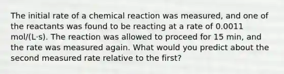 The initial rate of a chemical reaction was measured, and one of the reactants was found to be reacting at a rate of 0.0011 mol/(L⋅s). The reaction was allowed to proceed for 15 min, and the rate was measured again. What would you predict about the second measured rate relative to the first?