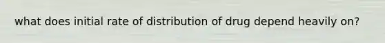 what does initial rate of distribution of drug depend heavily on?