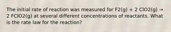 The initial rate of reaction was measured for F2(g) + 2 ClO2(g) → 2 FClO2(g) at several different concentrations of reactants. What is the rate law for the reaction?