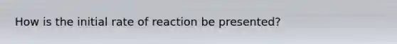 How is the initial rate of reaction be presented?