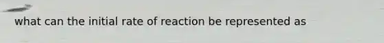 what can the initial rate of reaction be represented as