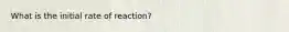 What is the initial rate of reaction?