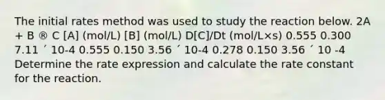 The initial rates method was used to study the reaction below. 2A + B ® C [A] (mol/L) [B] (mol/L) D[C]/Dt (mol/L×s) 0.555 0.300 7.11 ´ 10-4 0.555 0.150 3.56 ´ 10-4 0.278 0.150 3.56 ´ 10 -4 Determine the rate expression and calculate the rate constant for the reaction.