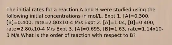 The initial rates for a reaction A and B were studied using the following initial concentrations in mol/L. Expt 1. [A]=0.300, [B]=0.400, rate=2.80x10-4 M/s Expt 2. [A]=1.04, [B]=0.400, rate=2.80x10-4 M/s Expt 3. [A]=0.695, [B]=1.63, rate=1.14x10-3 M/s What is the order of reaction with respect to B?