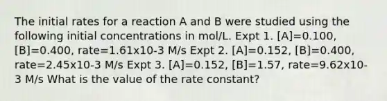 The initial rates for a reaction A and B were studied using the following initial concentrations in mol/L. Expt 1. [A]=0.100, [B]=0.400, rate=1.61x10-3 M/s Expt 2. [A]=0.152, [B]=0.400, rate=2.45x10-3 M/s Expt 3. [A]=0.152, [B]=1.57, rate=9.62x10-3 M/s What is the value of the rate constant?