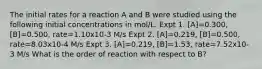 The initial rates for a reaction A and B were studied using the following initial concentrations in mol/L. Expt 1. [A]=0.300, [B]=0.500, rate=1.10x10-3 M/s Expt 2. [A]=0.219, [B]=0.500, rate=8.03x10-4 M/s Expt 3. [A]=0.219, [B]=1.53, rate=7.52x10-3 M/s What is the order of reaction with respect to B?