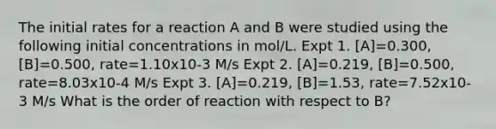 The initial rates for a reaction A and B were studied using the following initial concentrations in mol/L. Expt 1. [A]=0.300, [B]=0.500, rate=1.10x10-3 M/s Expt 2. [A]=0.219, [B]=0.500, rate=8.03x10-4 M/s Expt 3. [A]=0.219, [B]=1.53, rate=7.52x10-3 M/s What is the order of reaction with respect to B?