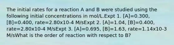 The initial rates for a reaction A and B were studied using the following initial concentrations in mol/L.Expt 1. [A]=0.300, [B]=0.400, rate=2.80x10-4 M/sExpt 2. [A]=1.04, [B]=0.400, rate=2.80x10-4 M/sExpt 3. [A]=0.695, [B]=1.63, rate=1.14x10-3 M/sWhat is the order of reaction with respect to B?