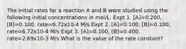 The initial rates for a reaction A and B were studied using the following initial concentrations in mol/L. Expt 1. [A]=0.200, [B]=0.100, rate=6.72x10-4 M/s Expt 2. [A]=0.100, [B]=0.100, rate=6.72x10-4 M/s Expt 3. [A]=0.100, [B]=0.400, rate=2.69x10-3 M/s What is the value of the rate constant?