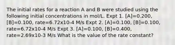 The initial rates for a reaction A and B were studied using the following initial concentrations in mol/L. Expt 1. [A]=0.200, [B]=0.100, rate=6.72x10-4 M/s Expt 2. [A]=0.100, [B]=0.100, rate=6.72x10-4 M/s Expt 3. [A]=0.100, [B]=0.400, rate=2.69x10-3 M/s What is the value of the rate constant?