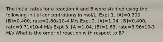 The initial rates for a reaction A and B were studied using the following initial concentrations in mol/L. Expt 1. [A]=0.300, [B]=0.400, rate=2.80x10-4 M/s Expt 2. [A]=1.04, [B]=0.400, rate=9.71x10-4 M/s Expt 3. [A]=1.04, [B]=1.63, rate=3.96x10-3 M/s What is the order of reaction with respect to B?