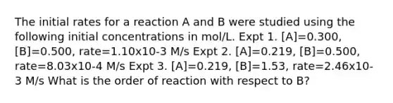 The initial rates for a reaction A and B were studied using the following initial concentrations in mol/L. Expt 1. [A]=0.300, [B]=0.500, rate=1.10x10-3 M/s Expt 2. [A]=0.219, [B]=0.500, rate=8.03x10-4 M/s Expt 3. [A]=0.219, [B]=1.53, rate=2.46x10-3 M/s What is the order of reaction with respect to B?