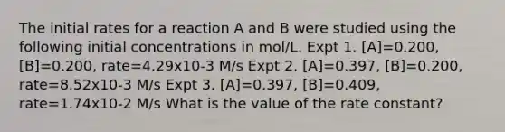 The initial rates for a reaction A and B were studied using the following initial concentrations in mol/L. Expt 1. [A]=0.200, [B]=0.200, rate=4.29x10-3 M/s Expt 2. [A]=0.397, [B]=0.200, rate=8.52x10-3 M/s Expt 3. [A]=0.397, [B]=0.409, rate=1.74x10-2 M/s What is the value of the rate constant?