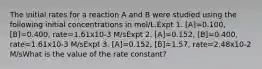 The initial rates for a reaction A and B were studied using the following initial concentrations in mol/L.Expt 1. [A]=0.100, [B]=0.400, rate=1.61x10-3 M/sExpt 2. [A]=0.152, [B]=0.400, rate=1.61x10-3 M/sExpt 3. [A]=0.152, [B]=1.57, rate=2.48x10-2 M/sWhat is the value of the rate constant?