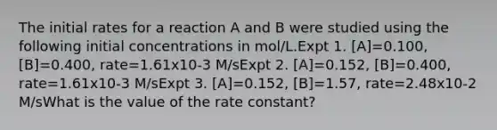 The initial rates for a reaction A and B were studied using the following initial concentrations in mol/L.Expt 1. [A]=0.100, [B]=0.400, rate=1.61x10-3 M/sExpt 2. [A]=0.152, [B]=0.400, rate=1.61x10-3 M/sExpt 3. [A]=0.152, [B]=1.57, rate=2.48x10-2 M/sWhat is the value of the rate constant?