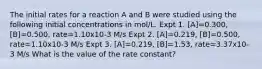 The initial rates for a reaction A and B were studied using the following initial concentrations in mol/L. Expt 1. [A]=0.300, [B]=0.500, rate=1.10x10-3 M/s Expt 2. [A]=0.219, [B]=0.500, rate=1.10x10-3 M/s Expt 3. [A]=0.219, [B]=1.53, rate=3.37x10-3 M/s What is the value of the rate constant?