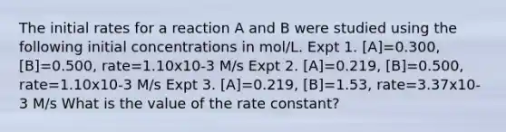 The initial rates for a reaction A and B were studied using the following initial concentrations in mol/L. Expt 1. [A]=0.300, [B]=0.500, rate=1.10x10-3 M/s Expt 2. [A]=0.219, [B]=0.500, rate=1.10x10-3 M/s Expt 3. [A]=0.219, [B]=1.53, rate=3.37x10-3 M/s What is the value of the rate constant?