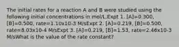 The initial rates for a reaction A and B were studied using the following initial concentrations in mol/L.Expt 1. [A]=0.300, [B]=0.500, rate=1.10x10-3 M/sExpt 2. [A]=0.219, [B]=0.500, rate=8.03x10-4 M/sExpt 3. [A]=0.219, [B]=1.53, rate=2.46x10-3 M/sWhat is the value of the rate constant?