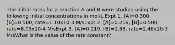 The initial rates for a reaction A and B were studied using the following initial concentrations in mol/L.Expt 1. [A]=0.300, [B]=0.500, rate=1.10x10-3 M/sExpt 2. [A]=0.219, [B]=0.500, rate=8.03x10-4 M/sExpt 3. [A]=0.219, [B]=1.53, rate=2.46x10-3 M/sWhat is the value of the rate constant?