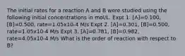 The initial rates for a reaction A and B were studied using the following initial concentrations in mol/L. Expt 1. [A]=0.100, [B]=0.500, rate=1.05x10-4 M/s Expt 2. [A]=0.301, [B]=0.500, rate=1.05x10-4 M/s Expt 3. [A]=0.781, [B]=0.982, rate=4.05x10-4 M/s What is the order of reaction with respect to B?