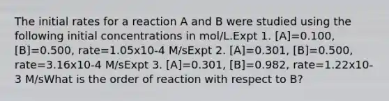 The initial rates for a reaction A and B were studied using the following initial concentrations in mol/L.Expt 1. [A]=0.100, [B]=0.500, rate=1.05x10-4 M/sExpt 2. [A]=0.301, [B]=0.500, rate=3.16x10-4 M/sExpt 3. [A]=0.301, [B]=0.982, rate=1.22x10-3 M/sWhat is the order of reaction with respect to B?