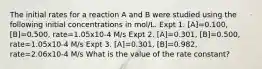 The initial rates for a reaction A and B were studied using the following initial concentrations in mol/L. Expt 1. [A]=0.100, [B]=0.500, rate=1.05x10-4 M/s Expt 2. [A]=0.301, [B]=0.500, rate=1.05x10-4 M/s Expt 3. [A]=0.301, [B]=0.982, rate=2.06x10-4 M/s What is the value of the rate constant?