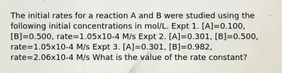 The initial rates for a reaction A and B were studied using the following initial concentrations in mol/L. Expt 1. [A]=0.100, [B]=0.500, rate=1.05x10-4 M/s Expt 2. [A]=0.301, [B]=0.500, rate=1.05x10-4 M/s Expt 3. [A]=0.301, [B]=0.982, rate=2.06x10-4 M/s What is the value of the rate constant?