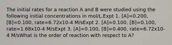 The initial rates for a reaction A and B were studied using the following initial concentrations in mol/L.Expt 1. [A]=0.200, [B]=0.100, rate=6.72x10-4 M/sExpt 2. [A]=0.100, [B]=0.100, rate=1.68x10-4 M/sExpt 3. [A]=0.100, [B]=0.400, rate=6.72x10-4 M/sWhat is the order of reaction with respect to A?