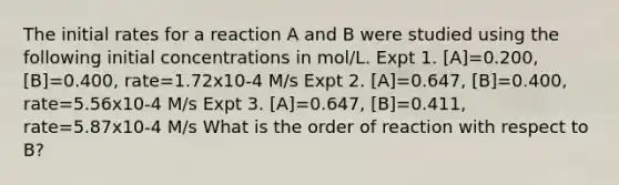 The initial rates for a reaction A and B were studied using the following initial concentrations in mol/L. Expt 1. [A]=0.200, [B]=0.400, rate=1.72x10-4 M/s Expt 2. [A]=0.647, [B]=0.400, rate=5.56x10-4 M/s Expt 3. [A]=0.647, [B]=0.411, rate=5.87x10-4 M/s What is the order of reaction with respect to B?