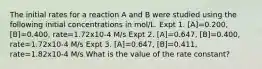 The initial rates for a reaction A and B were studied using the following initial concentrations in mol/L. Expt 1. [A]=0.200, [B]=0.400, rate=1.72x10-4 M/s Expt 2. [A]=0.647, [B]=0.400, rate=1.72x10-4 M/s Expt 3. [A]=0.647, [B]=0.411, rate=1.82x10-4 M/s What is the value of the rate constant?