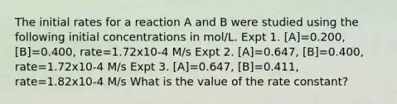 The initial rates for a reaction A and B were studied using the following initial concentrations in mol/L. Expt 1. [A]=0.200, [B]=0.400, rate=1.72x10-4 M/s Expt 2. [A]=0.647, [B]=0.400, rate=1.72x10-4 M/s Expt 3. [A]=0.647, [B]=0.411, rate=1.82x10-4 M/s What is the value of the rate constant?