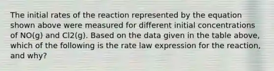 The initial rates of the reaction represented by the equation shown above were measured for different initial concentrations of NO(g) and Cl2(g). Based on the data given in the table above, which of the following is the rate law expression for the reaction, and why?