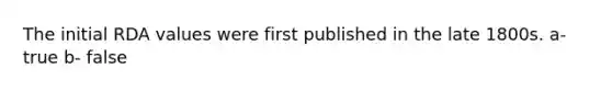 The initial RDA values were first published in the late 1800s. a- true b- false