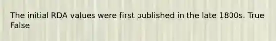 The initial RDA values were first published in the late 1800s. True False