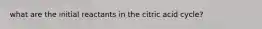 what are the initial reactants in the citric acid cycle?