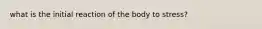 what is the initial reaction of the body to stress?