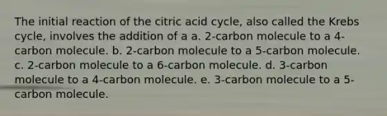 The initial reaction of the citric acid cycle, also called the Krebs cycle, involves the addition of a a. 2-carbon molecule to a 4-carbon molecule. b. 2-carbon molecule to a 5-carbon molecule. c. 2-carbon molecule to a 6-carbon molecule. d. 3-carbon molecule to a 4-carbon molecule. e. 3-carbon molecule to a 5-carbon molecule.