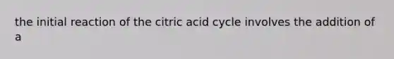 the initial reaction of the citric acid cycle involves the addition of a